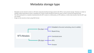 32
Metadata storage type
- Metadata can be stored on-chain or off-chain using decentralized storage systems like IPFS or even private storage. However, in order to
reliably model ownership of assets, metadata (or at least a hash) should be stored on-chain so that it cannot be tampered with.
- This URI could point to a website maintained by the NFT creator or a third party, an IPFS address, or other data location that the NFT app
can resolve.
- Image can be stored on-chain using SVG format.
 