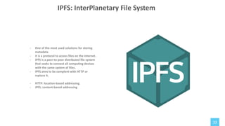 33
- One of the most used solutions for storing
metadata
- It is a protocol to access files on the internet.
- IPFS is a peer-to-peer distributed file system
that seeks to connect all computing devices
with the same system of files.
- IPFS aims to be complent with HTTP or
replace it.
- HTTP: location-based addressing.
- IPFS: content-based addressing
IPFS: InterPlanetary File System
 