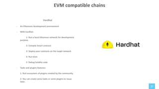 37
Hardhat
- An Ethereum development environment
- With hardhat:
1- Run a local Ethereum network for development
purpose.
2- Compile Smart contract
3- Deploy your contracts on the target network
4- Run tests
5- Debug Solidity code
- Tasks and plugins features:
1- Rich ecosystem of plugins created by the community.
2- You can create some tasks or some plugins to reuse
later.
EVM compatible chains
 