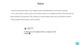 6
- Used to represent value in our digital world using Blockchain and smart contract.
- It is a new way to create, store and transfer values in our digital world on the internet via
decentralized, transparent, P2P, without an intermediary, low cost, and instant manner.
-They programmed using a smart contract
Token
 