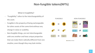 9
What is Fungibility?
- “Fungibility” refers to the interchangeability of
the asset.
- Fungible is the property of being exchangeable
for other assets of the same kind without any
change in value or usability.
- Non-fungible things, are not interchangeable
with one another and have unique properties
that can make them radically different from one
another, even though they may look similar.
Non-fungible tokens(NFTs)
 