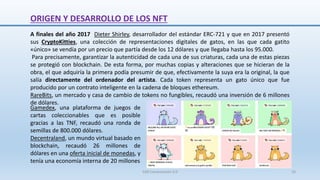 A finales del año 2017 Dieter Shirley, desarrollador del estándar ERC-721 y que en 2017 presentó
sus CryptoKitties, una colección de representaciones digitales de gatos, en las que cada gatito
«único» se vendía por un precio que partía desde los 12 dólares y que llegaba hasta los 95.000.
Para precisamente, garantizar la autenticidad de cada una de sus criaturas, cada una de estas piezas
se protegió con blockchain. De esta forma, por muchas copias y alteraciones que se hicieran de la
obra, el que adquiría la primera podía presumir de que, efectivamente la suya era la original, la que
salía directamente del ordenador del artista. Cada token representa un gato único que fue
producido por un contrato inteligente en la cadena de bloques ethereum.
RareBits, un mercado y casa de cambio de tokens no fungibles, recaudó una inversión de 6 millones
de dólares.
ORIGEN Y DESARROLLO DE LOS NFT
Gamedex, una plataforma de juegos de
cartas coleccionables que es posible
gracias a las TNF, recaudó una ronda de
semillas de 800.000 dólares.
Decentraland, un mundo virtual basado en
blockchain, recaudó 26 millones de
dólares en una oferta inicial de monedas,​ y
tenía una economía interna de 20 millones
SJM Computación 4.0 10
 