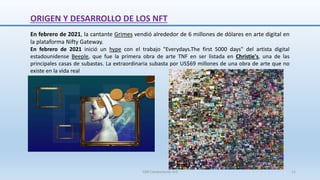 En febrero de 2021, la cantante Grimes vendió alrededor de 6 millones de dólares en arte digital en
la plataforma Nifty Gateway.
En febrero de 2021 inició un hype con el trabajo "Everydays.The first 5000 days" del artista digital
estadounidense Beeple, que fue la primera obra de arte TNF en ser listada en Christie's, una de las
principales casas de subastas. La extraordinaria subasta por US$69 millones de una obra de arte que no
existe en la vida real
ORIGEN Y DESARROLLO DE LOS NFT
SJM Computación 4.0 11
 