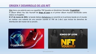 Nike tiene una patente para sus zapatillas TNF basadas en blockchain llamadas 'CryptoKicks'.
El álbum When You See Yourself de Kings of Leon es el primer álbum musical distribuido como
tokens no fungibles.
El 17 de marzo de 2021, la banda italiana Belladonna se convirtió en la primera banda en el mundo
en realizar una subasta de una canción usando el TNF de 1-de-1 que incluía los derechos de
distribución del master de la canción.
ORIGEN Y DESARROLLO DE LOS NFT
SJM Computación 4.0 12
 
