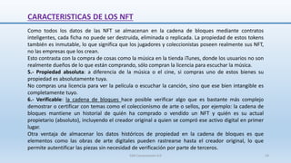 CARACTERISTICAS DE LOS NFT
Como todos los datos de las NFT se almacenan en la cadena de bloques mediante contratos
inteligentes, cada ficha no puede ser destruida, eliminada o replicada. La propiedad de estos tokens
también es inmutable, lo que significa que los jugadores y coleccionistas poseen realmente sus NFT,
no las empresas que los crean.
Esto contrasta con la compra de cosas como la música en la tienda iTunes, donde los usuarios no son
realmente dueños de lo que están comprando, sólo compran la licencia para escuchar la música.
5.- Propiedad absoluta: a diferencia de la música o el cine, si compras uno de estos bienes su
propiedad es absolutamente tuya.
No compras una licencia para ver la película o escuchar la canción, sino que ese bien intangible es
completamente tuyo.
6.- Verificable: la cadena de bloques hace posible verificar algo que es bastante más complejo
demostrar o certificar con temas como el coleccionismo de arte o sellos, por ejemplo: la cadena de
bloques mantiene un historial de quién ha comprado o vendido un NFT y quién es su actual
propietario (absoluto), incluyendo el creador original a quien se compró ese activo digital en primer
lugar.
Otra ventaja de almacenar los datos históricos de propiedad en la cadena de bloques es que
elementos como las obras de arte digitales pueden rastrearse hasta el creador original, lo que
permite autentificar las piezas sin necesidad de verificación por parte de terceros.
SJM Computación 4.0 14
 