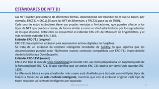 ESTÁNDARES DE NFT (I)
Las NFT pueden presentarse de diferentes formas, dependiendo del estándar en el que se basen, por
ejemplo, ERC721 y ERC1155 para las NFT de Ethereum, y TRC721 para las de TRON.
Cada uno de estos estándares tiene sus propias ventajas y limitaciones, que pueden afectar a los
tipos de NFT que pueden crearse, de forma similar a como un chef está limitado por los ingredientes
de los que dispone. Entre ellos se encuentran el estándar ERC-721 de Ethereum de CryptoKitties, y el
más reciente estándar ERC-1155.
Estándar ERC-721 (original)
ERC-721 fue el primer estándar para representar activos digitales no fungibles.
Se trata de un estándar de contrato inteligente heredable de Solidity, lo que significa que los
desarrolladores pueden crear fácilmente nuevos contratos compatibles con ERC-721 importándolo
desde la biblioteca OpenZeppelin.
Estándar ERC-1155 (nuevo)
ERC-1155 trae la idea de semi-fungibilidad al mundo TNF, así como proporciona un superconjunto de
la funcionalidad ERC-721, lo que significa que un activo ERC-721 podría ser construido usando ERC-
1155.
La diferencia básica es que el estándar más nuevo está diseñado para trabajar con múltiples tipos de
tokens a través de un solo contrato inteligente, mientras que con el estándar original, cada tipo de
token requiere un contrato inteligente por separado.
SJM Computación 4.0 15
 