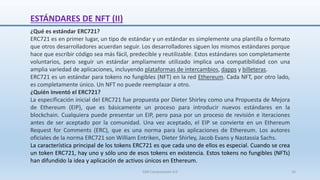 ¿Qué es estándar ERC721?
ERC721 es en primer lugar, un tipo de estándar y un estándar es simplemente una plantilla o formato
que otros desarrolladores acuerdan seguir. Los desarrolladores siguen los mismos estándares porque
hace que escribir código sea más fácil, predecible y reutilizable. Estos estándares son completamente
voluntarios, pero seguir un estándar ampliamente utilizado implica una compatibilidad con una
amplia variedad de aplicaciones, incluyendo plataformas de intercambios, dapps y billeteras.
ERC721 es un estándar para tokens no fungibles (NFT) en la red Ethereum. Cada NFT, por otro lado,
es completamente único. Un NFT no puede reemplazar a otro.
¿Quién inventó el ERC721?
La especificación inicial del ERC721 fue propuesta por Dieter Shirley como una Propuesta de Mejora
de Ethereum (EIP), que es básicamente un proceso para introducir nuevos estándares en la
blockchain. Cualquiera puede presentar un EIP, pero pasa por un proceso de revisión e iteraciones
antes de ser aceptado por la comunidad. Una vez aceptado, el EIP se convierte en un Ethereum
Request for Comments (ERC), que es una norma para las aplicaciones de Ethereum. Los autores
oficiales de la norma ERC721 son William Entriken, Dieter Shirley, Jacob Evans y Nastassia Sachs.
La característica principal de los tokens ERC721 es que cada uno de ellos es especial. Cuando se crea
un token ERC721, hay uno y sólo uno de esos tokens en existencia. Estos tokens no fungibles (NFTs)
han difundido la idea y aplicación de activos únicos en Ethereum.
ESTÁNDARES DE NFT (II)
SJM Computación 4.0 16
 