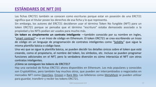 Las fichas ERC721 también se conocen como escrituras porque estar en posesión de una ERC721
significa que el titular posee los derechos de esa ficha y lo que representa.
Sin embargo, los autores del ERC721 decidieron usar el término Token No fungible (NFT) para un
token ERC721 porque se pensaba que el término "escritura" estaba demasiado asociado a la
propiedad y los NFTs podían ser usados para mucho más.
Un token es simplemente un contrato inteligente —también conocido por su nombre en ingles,
"smart contract"— o un trozo de código en Ethereum. El token ERC721 se crea escribiendo un trozo
de código en un lenguaje de programación de contratos inteligentes como "Solidity" que sigue la
misma plantilla básica o código base.
Una vez que se sigue la plantilla básica, se pueden decidir los detalles únicos sobre el token que está
creando, como el propietario, el nombre del token, los símbolos, etc. Incluso se pueden programar
funciones adicionales en el NFT, pero la verdadera diversión es cómo interactúa el NFT con otros
contratos inteligentes.
¿Cómo se consiguen los tokens de ERC721?
Hay una variedad de fichas ERC721 ahora disponibles en Ethereum. Los más populares y conocidos
son CryptoKitties, pero también hay muchos otros, que pueden ser intercambiados o negociados en
mercados NFT como OpenSea, Emoon y Rare Bits. Las billeteras como MetaMask se pueden utilizar
para guardar, transferir y recibir los tokens ERC721.
ESTÁNDARES DE NFT (III)
SJM Computación 4.0 17
 