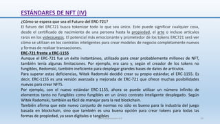 ¿Cómo se espera que sea el Futuro del ERC-721?
El futuro del ERC721 busca tokenizar todo lo que sea único. Esto puede significar cualquier cosa,
desde el certificado de nacimiento de una persona hasta la propiedad, el arte o incluso artículos
raros en los videojuegos. El potencial más emocionante y prometedor de los tokens ERC721 será ver
cómo se utilizan en los contratos inteligentes para crear modelos de negocio completamente nuevos
y formas de realizar transacciones.
ERC-721 frente a ERC-1155
Aunque el ERC-721 fue un éxito instantáneo, utilizado para crear probablemente millones de NFT,
también tenía algunas limitaciones. Por ejemplo, era caro y, según el creador de los tokens no
fungibles, Redomski, también ineficiente para desplegar grandes bases de datos de artículos.
Para superar estas deficiencias, Witek Radomski decidió crear su propio estándar, el ERC-1155. Es
decir, ERC-1155 es una versión avanzada y mejorada de ERC-721 que ofrece muchas posibilidades
nuevas para crear NFTS.
Por ejemplo, con el nuevo estándar ERC-1155, ahora se puede utilizar un número infinito de
elementos tanto no fungibles como fungibles en un único contrato inteligente desplegado. Según
Witek Radomski, también es fácil de manejar para la red blockchain.
También afirma que este nuevo conjunto de normas no sólo es bueno para la industria del juego
basada en blockchain, sino que también es una buena opción para crear tokens para todas las
formas de propiedad, ya sean digitales o tangibles
ESTÁNDARES DE NFT (IV)
SJM Computación 4.0 18
 