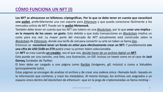 CÓMO FUNCIONA UN NFT (I)
Los NFT se almacenan en billeteras criptográficas. Por lo que se debe tener en cuenta que necesitará
una wallet, preferiblemente una con soporte para Ethereum y que pueda conectarse fácilmente a los
mercados online de NFT. Puede ser la wallet Metamask.
También debe tener en cuenta que los NFT son tokens en una Blockchain, por lo que crear uno implica -
en la mayoría de los casos- un gasto. Esto debido a que toda transacciones en Blockchain implica un
costo para esa red. La mayor parte del mercado de NFT actualmente está construido sobre la
Blockchain de Ethereum, donde esa tarifa de red para convertir su arte en token se llama Gas.
Entonces se necesitará tener un fondo en ether para efectivamente crear un NFT. Y posiblemente con
una cifra de USD $100 en ETH podrá crear su primer token coleccionable.
Un NFT se crea cuando un creador, sea el que sea, decide hacer de un archivo digital un NFT.
Esto puede ser una canción, una foto, una ilustración, un GIF, incluso un tweet como en el caso de Jack
Dorsey, fundador de Twitter.
El bien debe ser cargado a una página como Rarible (imágenes, gif, música) o como a Valuables
(principalmente tuits).
Estas páginas se encargan de analizar el archivo y de crear una cadena única –llamada hash– basada en
la información que contiene, y crear los metadatos. Al mismo tiempo, los archivos son asignados a un
espacio único dentro del blockchain de ethereum –que en la jerga de criptomonedas se llama minting –
SJM Computación 4.0 20
 
