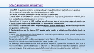 CÓMO FUNCIONA UN NFT (III)
- Estos NFT después se venden a un comprador, previa publicación en la plataforma respectiva.
- Sin embargo, el comprador no recibe absolutamente nada.
- No recibe la canción, ni tampoco recibe una foto o una imagen.
- Lo que recibe es un token que tiene el valor asignado que pagó por él, pero lo que contiene, en sí,
es el código fuente del archivo que se compró.
- Después de la compra, el NFT certifica que el archivo que se encuentra asegurado dentro de
la blockchain es auténtico y le pertenece a la persona que tiene el token.
Actualmente, no existe una forma de poder impedir que se creen copias de archivos digitales una
vez que están en Internet.
El funcionamiento de los tokens NFT puede variar según la plataforma blockchain donde se
ejecuten.
Es decir, cada plataforma blockchain tiene una serie de capacidades que hacen que los NFT puedan
actuar de una forma u otra.
Así, por ejemplo, los NFT en Ethereum pueden tener ligeras diferencias de funcionamiento (a nivel
interno) si lo comparamos, por ejemplo, con los de TRON o EOS.
Sin embargo, estas diferencias son más que nada pequeñas, ajustes que se realizan para que el
funcionamiento de los smart contracts se adapten a la infraestructura blockchain donde se ejecutan
(como el lenguaje de programación usado, la forma en cómo se maneja el acceso y los límites y
SJM Computación 4.0 22
 