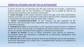 CÓMO SE UTILIZAN LOS NFT EN LA ACTUALIDAD
El número de casos de uso potenciales para NFT sigue creciendo con el tiempo, y regularmente
aparecen ejemplos cada vez más innovadores. Sin embargo, hay un puñado de casos de uso
particularmente populares, como se destaca a continuación:
1.- Activos del juego: los NFT pueden representar objetos del juego, como armas, potenciadores,
vehículos, personajes, etc. El uso del objeto puede quemar (destruir) el NFT, o bloquearlo mediante
un temporizador de enfriamiento hasta que pueda volver a utilizarse.
2.- Tarjetas comerciales/coleccionables: en este momento, una gran proporción de NFT
representan criptocoleccionables como Cryptokitties, Axies (Axie Infinity), Cryptopunks, y tarjetas
comerciales de deportes.
3.- Propiedad de la tierra: en Decentraland, los NFT representan parcelas de tierra en diferentes
distritos del mundo virtual del juego. Los propietarios de terrenos pueden construir y monetizar su
parcela, por ejemplo, alquilándola a otros jugadores o utilizándola para publicidad.
4.- Nombres de dominio: los NFT se utilizan actualmente como dominios de blockchain -
esencialmente tokens que representan la propiedad de un determinado criptodominio, como
nombre.eth o token.crypto.
5.- Obras de arte: los NFT pueden representar obras de arte individuales que han sido tokenizadas y
ahora están representadas por un token único. La propiedad del NFT equivale a la propiedad de la
obra de arte subyacente.
SJM Computación 4.0 25
 