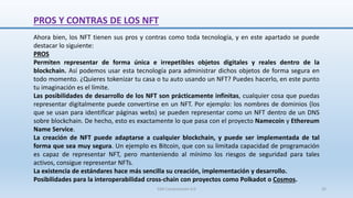PROS Y CONTRAS DE LOS NFT
Ahora bien, los NFT tienen sus pros y contras como toda tecnología, y en este apartado se puede
destacar lo siguiente:
PROS
Permiten representar de forma única e irrepetibles objetos digitales y reales dentro de la
blockchain. Así podemos usar esta tecnología para administrar dichos objetos de forma segura en
todo momento. ¿Quieres tokenizar tu casa o tu auto usando un NFT? Puedes hacerlo, en este punto
tu imaginación es el límite.
Las posibilidades de desarrollo de los NFT son prácticamente infinitas, cualquier cosa que puedas
representar digitalmente puede convertirse en un NFT. Por ejemplo: los nombres de dominios (los
que se usan para identificar páginas webs) se pueden representar como un NFT dentro de un DNS
sobre blockchain. De hecho, esto es exactamente lo que pasa con el proyecto Namecoin y Ethereum
Name Service.
La creación de NFT puede adaptarse a cualquier blockchain, y puede ser implementada de tal
forma que sea muy segura. Un ejemplo es Bitcoin, que con su limitada capacidad de programación
es capaz de representar NFT, pero manteniendo al mínimo los riesgos de seguridad para tales
activos, consigue representar NFTs.
La existencia de estándares hace más sencilla su creación, implementación y desarrollo.
Posibilidades para la interoperabilidad cross-chain con proyectos como Polkadot o Cosmos.
SJM Computación 4.0 26
 
