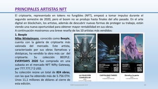 PRINCIPALES ARTISTAS NFT
El criptoarte, representado en tokens no fungibles (NFT), empezó a tomar impulso durante el
segundo semestre de 2020, pero el boom no se produjo hasta finales del año pasado. En el arte
digital en blockchain, los artistas, además de descubrir nuevas formas de proteger su trabajo, están
viendo una nueva oportunidad para obtener mayor rentabilidad en sus obras.
A continuación mostramos una breve reseña de los 10 artistas más vendidos:
1. Beeple
Mike Winkelmann, conocido como Beeple,
cuenta con la galería de criptoarte más
valorada del mercado. Este artista,
caracterizado por sus obras llamativas y
distópicas, ha vendido la obra más car del
criptoarte. Su colección BEEPLE:
EVERYDAYS 2020 fue comprada en una
subasta en el mercado NFT Nifty Gateway,
por 777.777,7 $ USD.
Su colección reúne un total de 824 obras,
con las que ha obtenido más de 5.756 ETH.
Unos 11,1 millones de dólares al cierre de
esta edición. SJM Computación 4.0 28
 