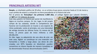 Beeple, un diseñador gráfico de 39 años; es un artista al que pocos conocían hasta el 11 de marzo y
cuyo cambio de estatus y cotización no tiene precedente en la historia del arte.
Por el precio de ‘Everydays’: los primeros 5.000 días, el collage digital que subastó Christie’s,
un NFT por 57 millones de euros
Este caso pasará a la historia por poner de manifiesto la
lógica en muchos campos. En 1er. lugar, la del propio
campo de las subastas, donde la competencia por
hacerse con la producción se mueve a una especie de
ritmo acelerado. Lento al principio, con una intensidad
de vértigo durante las últimas horas. En menos de 24
horas, el precio pasó de trece millones a USD
69,346,250.
En 2do. lugar, La adquisición de una obra de arte -en
este caso, digital- se constituye en una inversión con
horizontes a medio y largo plazo. Las obras de arte
creadas con NFTs basados en blockchain pueden
convertirse en dinero líquido de manera inmediata en
las denominadas finanzas descentralizadas (DeFi)
PRINCIPALES ARTISTAS NFT
SJM Computación 4.0 29
 