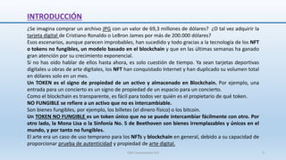 INTRODUCCIÓN
¿Se imagina comprar un archivo JPG con un valor de 69,3 millones de dólares? ¿O tal vez adquirir la
tarjeta digital de Cristiano Ronaldo o LeBron James por más de 200.000 dólares?
Esos escenarios, aunque parecen improbables, han sucedido y todo gracias a la tecnología de los NFT
o tokens no fungibles, un modelo basado en el blockchain y que en las últimas semanas ha ganado
gran atención por su crecimiento exponencial.
Si no has oído hablar de ellos hasta ahora, es solo cuestión de tiempo. Ya sean tarjetas deportivas
digitales u obras de arte digitales, los NFT han conquistado Internet y han duplicado su volumen total
en dólares solo en un mes.
Un TOKEN es el signo de propiedad de un activo y almacenado en Blockchain. Por ejemplo, una
entrada para un concierto es un signo de propiedad de un espacio para un concierto.
Como el blockchain es transparente, es fácil para todos ver quién es el propietario de qué token.
NO FUNGIBLE se refiere a un activo que no es intercambiable.
Son bienes fungibles, por ejemplo, los billetes (el dinero físico) o los bitcoin.
Un TOKEN NO FUNGIBLE es un token único que no se puede intercambiar fácilmente con otro. Por
otro lado, la Mona Lisa o la Sinfonía No. 5 de Beethoven son bienes irremplazables y únicos en el
mundo, y por tanto no fungibles.
El arte era un caso de uso temprano para los NFTs y blockchain en general, debido a su capacidad de
proporcionar prueba de autenticidad y propiedad de arte digital.
SJM Computación 4.0 3
 