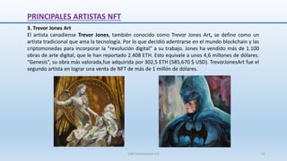 3. Trevor Jones Art
El artista canadiense Trevor Jones, también conocido como Trevor Jones Art, se define como un
artista tradicional que ama la tecnología. Por lo que decidió adentrarse en el mundo blockchain y las
criptomonedas para incorporar la “revolución digital” a su trabajo. Jones ha vendido más de 1.100
obras de arte digital, que le han reportado 2.408 ETH. Esto equivale a unos 4,6 millones de dólares.
“Genesis”, su obra más valorada,fue adquirida por 302,5 ETH (585,670 $ USD). TrevorJonesArt fue el
segundo artista en lograr una venta de NFT de más de 1 millón de dólares.
PRINCIPALES ARTISTAS NFT
SJM Computación 4.0 31
 
