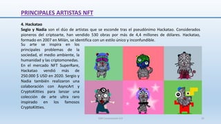 4. Hackatao
Segio y Nadia son el dúo de artistas que se esconde tras el pseudónimo Hackatao. Considerados
pioneros del criptoarte, han vendido 530 obras por más de 4,4 millones de dólares. Hackatao,
formado en 2007 en Milán, se identifica con un estilo único y inconfundible.
PRINCIPALES ARTISTAS NFT
Su arte se inspira en los
principales problemas de la
sociedad, el medio ambiente, la
humanidad y las criptomonedas.
En el mercado NFT SuperRare,
Hackatao vendió más de
250.000 $ USD en 2020. Sergio y
Nadia también realizaron una
colaboración con AsyncArt y
CryptoKitties para lanzar una
colección de arte ultra raro
inspirado en los famosos
CryptoKitties.
SJM Computación 4.0 32
 