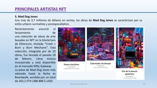 5. Mad Dog Jones
Con más de 3,7 millones de dólares en ventas, las obras de Mad Dog Jones se caracterizan por su
estilo urbano surrealista y postapocalíptico.
Recientemente anunció el
lanzamiento de
una colección de obras de arte
basadas en NFT en la blockchain
de Ethereum, titulada “Crash +
Burn y Burn Mechanic”. Esta
colección, integrada por de 10
obras, fue lanzada el pasado 18
de febrero. Lleva música
incorporada y está disponible
en el mercado Nifty Gateway
La pieza de Mad Dog Jones más
valorada hasta la fecha es
Boardwalk, vendida por un total
de 202,2 ETH (388.888 $ USD)
PRINCIPALES ARTISTAS NFT
SJM Computación 4.0 33
 