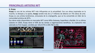 6. Xcopy
Xcopy es uno de los artistas NFT más influyentes en la actualidad. Con sus obras inspiradas en la
muerte, la distopía y la apatía, Xcopy vendió más de 2,7 millones de dólares en 755 obras de arte.
Xcopy es una artista londinense, entusiasta de la criptografía, que se ha convertido en líder de la
comunidad artística de NFTs.
Sus obras están disponibles en mercados NFT como Nifty Gateway, SuperRare y Rarible. En su última
subasta en 2020, Xcopy donó el 50% de las ventas a organizaciones benéficas. Su criptoarte más
valorado es First Supper, vendido por 103,4 ETH ó 199.758 $ USD.
PRINCIPALES ARTISTAS NFT
SJM Computación 4.0 34
 