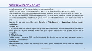 Las colecciones de NFT se comercializan en mercados online.
los NFT son una nueva forma para que los creadores, artistas y músicos vendan su trabajo.
En esta selección de plataformas Se podrá comprar o vender las obras bajo contratos en cadena NFT.
Los NFT se almacenan en billeteras criptográficas, así que debes tener en cuenta que necesitarás
una wallet con soporte para Ethereum y que pueda conectarse fácilmente a los mercados online de
NFT.
Algunos de los más conocidos son: OpenSea , NiftyGateway , SuperRare, Rarible, Sorare
y Mintbase.
1.- Open Sea:
Es el llamado mercado de arte digital más grande (NFT) de Internet, basado en Ethereum, ofrecen un
wallet para las cryptos llamado MetaMask que soporta Ethereum y se puede instalar en el
navegador.
2.- Nifty Gateway:
Podrás vender y comprar NFT con la tecnología de Gemini que se usa para comprar, vender o
almacenar criptomonedas.
3.- Superrare:
otra plataforma de compra de arte digital en línea, quizás donde más locas obras de arte hemos
encontrado.
COMERCIALIZACIÓN DE NFT
SJM Computación 4.0 39
 