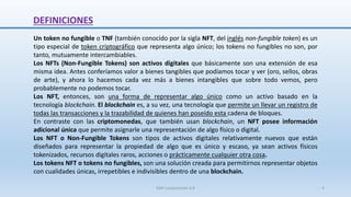 DEFINICIONES
Un token no fungible o TNF (también conocido por la sigla NFT, del inglés non-fungible token) es un
tipo especial de token criptográfico que representa algo único; los tokens no fungibles no son, por
tanto, mutuamente intercambiables.
Los NFTs (Non-Fungible Tokens) son activos digitales que básicamente son una extensión de esa
misma idea. Antes conferíamos valor a bienes tangibles que podíamos tocar y ver (oro, sellos, obras
de arte), y ahora lo hacemos cada vez más a bienes intangibles que sobre todo vemos, pero
probablemente no podemos tocar.
Los NFT, entonces, son una forma de representar algo único como un activo basado en la
tecnología blockchain. El blockchain es, a su vez, una tecnología que permite un llevar un registro de
todas las transacciones y la trazabilidad de quienes han poseído esta cadena de bloques.
En contraste con las criptomonedas, que también usan blockchain, un NFT posee información
adicional única que permite asignarle una representación de algo físico o digital.
Los NFT o Non-Fungible Tokens son tipos de activos digitales relativamente nuevos que están
diseñados para representar la propiedad de algo que es único y escaso, ya sean activos físicos
tokenizados, recursos digitales raros, acciones o prácticamente cualquier otra cosa.
Los tokens NFT o tokens no fungibles, son una solución creada para permitirnos representar objetos
con cualidades únicas, irrepetibles e indivisibles dentro de una blockchain.
SJM Computación 4.0 4
 