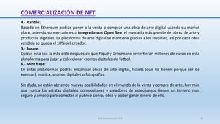 4.- Rarible:
Basado en Ethereum podrás poner a la venta o comprar una obra de arte digital usando su market
place, además su mercado está integrado con Open Sea, el mercado más grande de obras de arte y
productos digitales. La plataforma de arte digital se mantiene gracias a los royalties, así por cada obra
vendida se queda el 10% del creador.
5.- Sorare:
Quizás esta sea la más oída después de que Piqué y Griezmann inviertieran millones de euros en esta
plataforma para jugar y coleccionar cromos digitales de fútbol.
6.- Mint base:
En estas plataformas podrás encontrar obras de arte digital, tickets (que no tienen porqué ser de
eventos), música, cromos digitales o fotografías.
Sin duda, se están abriendo nuevas posibilidades en el mundo de la venta y compra de arte, hoy más
que nunca los artistas digitales, compositores y creadores de videojuegos tienen un terreno más
seguro y amplio para conectar al público con su obra y poder ganar dinero de ello.
COMERCIALIZACIÓN DE NFT
SJM Computación 4.0 40
 