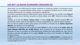 LOS NFT: LA NUEVA ECONOMÍA CREADORA (II)
Hasta ahora, era muy difícil para los artistas monetizar sus creaciones debido a la naturaleza misma
del arte digital y su reproducibilidad infinita. Ahora, los verdaderos fanáticos de los artistas podrán
apoyarlos directamente con cualquier intermediario o plataforma.
Los artistas mainstream parecen haberse dado cuenta de esta tendencia, con estrellas como Kings of
Leon, ganadores de un Grammy, lanzando su último álbum como NFT, informó la revista Rolling
Stone.
También es el caso de Grimes, Lindsay Lohan o incluso Soulja Boy, quienes lanzaron NFT que
representan música, obras de arte digitales o incluso la propiedad de un vinilo de edición limitada.
Pero no solo los artistas pueden ganar dinero con las NFT, el mercado de las tarjetas deportivas
digitales, por ejemplo, ya se ha disparado.
La plataforma de tarjetas de intercambio de fútbol Sorare ha visto la venta de la tarjeta única de
Kylian Mbappé 2020-2021 por 65,000 dólares. Sacar provecho de los fanáticos de los deportes
atrapados en casa ha resultado ser extremadamente rentable para estas plataformas, tanto que ha
llamado la atención del gigante de los juegos Ubisoft, que ahora se ha asociado con Sorare para
proyectos futuros.
Los NFT son el artículo más candente en la reciente locura de las criptomonedas y, a medida que los
artistas principales comiencen a descubrirlos, solo se volverán más populares y pronto llegarán a un
mercado digital cercano a ti.
SJM Computación 4.0 42
 
