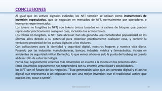 CONCLUSIONES
Al igual que los activos digitales estándar, los NFT también se utilizan como instrumentos de
inversión especulativa, que se negocian en mercados de NFT, normalmente por operadores e
inversores experimentados.
Los tokens no fungibles (o NFT) son tokens únicos basados en la cadena de bloques que pueden
representar prácticamente cualquier cosa, incluidos los activos físicos.
Los tokens no fungibles, o NFT para abreviar, han ido ganando una considerable popularidad en los
últimos años debido a su potencial para tokenizar prácticamente cualquier cosa, y conferir la
verdadera propiedad de los activos digitales a los titulares.
Con aplicaciones para la identidad y seguridad digital, nuestros hogares y nuestra vida diaria.
Pasando por las industrias manufactureras, bancos, industria médica y farmacéutica, incluso en
ambientes de seguridad militar. De hecho, lo que vemos ahora es solo la punta del iceberg en cuanto
al desarrollo de estas tecnología.
Por lo que, seguramente veremos más desarrollos en cuanto a la misma en los próximos años.
Estos desarrollos seguramente nos sorprenderá con su enorme versatilidad y posibilidades.
los NFT son el futuro de los negocios. "Esta generación sabe que un contrato digital y el activo
digital que representa o un criptoactivo son una mejor inversión que el tradicional activo que
puedes ver, tocar o sentir".
SJM Computación 4.0 44
 