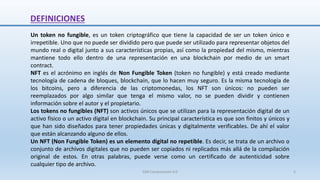 DEFINICIONES
Un token no fungible, es un token criptográfico que tiene la capacidad de ser un token único e
irrepetible. Uno que no puede ser dividido pero que puede ser utilizado para representar objetos del
mundo real o digital junto a sus características propias, así como la propiedad del mismo, mientras
mantiene todo ello dentro de una representación en una blockchain por medio de un smart
contract.
NFT es el acrónimo en inglés de Non Fungible Token (token no fungible) y está creado mediante
tecnología de cadena de bloques, blockchain, que lo hacen muy seguro. Es la misma tecnología de
los bitcoins, pero a diferencia de las criptomonedas, los NFT son únicos: no pueden ser
reemplazados por algo similar que tenga el mismo valor, no se pueden dividir y contienen
información sobre el autor y el propietario.
Los tokens no fungibles (NFT) son activos únicos que se utilizan para la representación digital de un
activo físico o un activo digital en blockchain. Su principal característica es que son finitos y únicos y
que han sido diseñados para tener propiedades únicas y digitalmente verificables. De ahí el valor
que están alcanzando alguno de ellos.
Un NFT (Non Fungible Token) es un elemento digital no repetible. Es decir, se trata de un archivo o
conjunto de archivos digitales que no pueden ser copiados ni replicados más allá de la compilación
original de estos. En otras palabras, puede verse como un certificado de autenticidad sobre
cualquier tipo de archivo.
SJM Computación 4.0 5
 