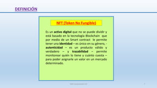 DEFINICIÓN
NFT (Token No Fungible)
Es un activo digital que no se puede dividir y
está basado en la tecnología Blockchain que
por medio de un Smart contract le permite
tener una identidad – es único en su género, -
autenticidad – es un producto válido y
verdadero – y trazabilidad – permite
monitorear quién lo tiene y cuánto cuesta –
para poder asignarle un valor en un mercado
determinado.
SJM Computación 4.0 7
 