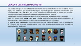 Esto último es lo que ha convertido a Ethereum en la principal plataforma de NFT de todo el mundo
cripto, una tendencia que seguramente seguirá impulsada por sus potentes herramientas y los
estándares ERC-721 y ERC-1155, los cuales permiten crear tokens NFT de forma muy sencilla y
siguiendo un estándar compartido altamente integrable con otros servicios.
Sin embargo, Bitcoin y Ethereum no son las únicas plataformas con capacidad para crear NFT.
Otras blockchain como TRON, EOS, Tezos, Solana, entre otras también tienen la capacidad de
trabajar con NFT, todo gracias a sus avanzadas propiedades de smart contracts.
En junio de 2017, CryptoPunks fue lanzado como el primer token no fungible (TNF) en la blockchain
de Ethereum por el estudio estadounidense Larva Labs, un equipo de dos personas formado por
Matt Hall y John Watkinson.
ORIGEN Y DESARROLLO DE LOS NFT
SJM Computación 4.0 9
 