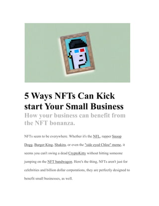 5 Ways NFTs Can Kick
start Your Small Business
How your business can benefit from
the NFT bonanza.
NFTs seem to be everywhere. Whether it's the NFL, rapper Snoop
Dogg, Burger King, Shakira, or even the "side eyed Chloe" meme, it
seems you can't swing a dead CryptoKitty without hitting someone
jumping on the NFT bandwagon. Here's the thing, NFTs aren't just for
celebrities and billion dollar corporations, they are perfectly designed to
benefit small businesses, as well.
 