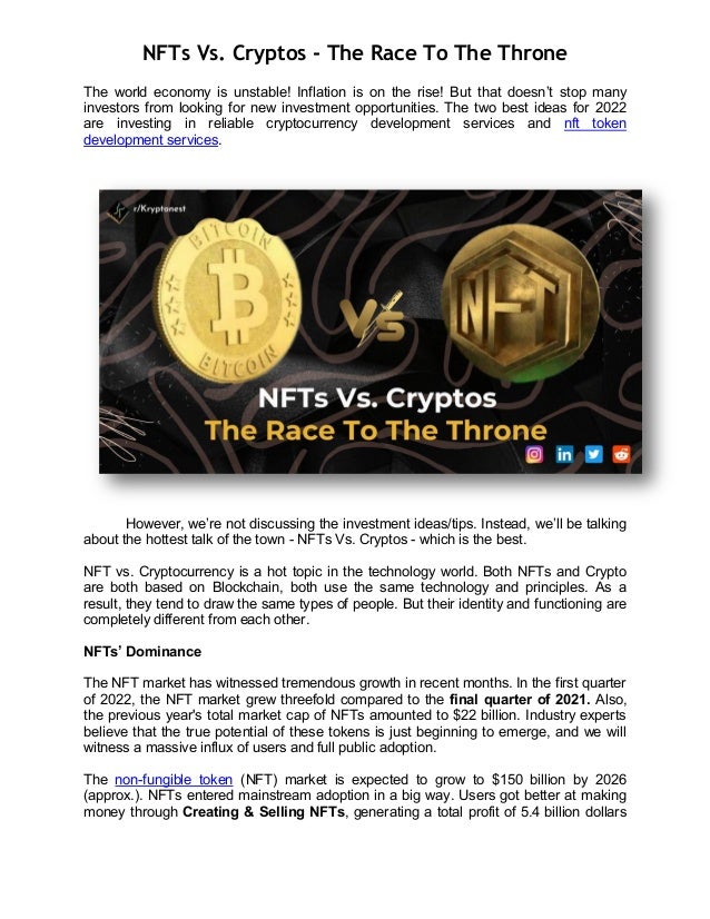 NFTs Vs. Cryptos - The Race To The Throne
The world economy is unstable! Inflation is on the rise! But that doesn’t stop many
investors from looking for new investment opportunities. The two best ideas for 2022
are investing in reliable cryptocurrency development services and nft token
development services.
However, we’re not discussing the investment ideas/tips. Instead, we’ll be talking
about the hottest talk of the town - NFTs Vs. Cryptos - which is the best.
NFT vs. Cryptocurrency is a hot topic in the technology world. Both NFTs and Crypto
are both based on Blockchain, both use the same technology and principles. As a
result, they tend to draw the same types of people. But their identity and functioning are
completely different from each other.
NFTs’ Dominance
The NFT market has witnessed tremendous growth in recent months. In the first quarter
of 2022, the NFT market grew threefold compared to the final quarter of 2021. Also,
the previous year's total market cap of NFTs amounted to $22 billion. Industry experts
believe that the true potential of these tokens is just beginning to emerge, and we will
witness a massive influx of users and full public adoption.
The non-fungible token (NFT) market is expected to grow to $150 billion by 2026
(approx.). NFTs entered mainstream adoption in a big way. Users got better at making
money through Creating & Selling NFTs, generating a total profit of 5.4 billion dollars
 