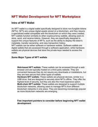 NFT Wallet Development for NFT Marketplace
Intro of NFT Wallet
An NFT wallet is a digital wallet specifically designed to store non-fungible tokens
(NFTs). NFTs are unique digital assets stored on a blockchain, and they require
a specialized wallet compatible with the blockchain on which they were created.
NFT wallets function similarly to other cryptocurrency wallets, allowing users to
store, send, and receive tokens. However, they are specifically designed to
support the unique features of NFTs, such as the ability to display the token's
metadata, transfer ownership, and view transaction history.
NFT wallets can be either software or hardware wallets. Software wallets are
digital wallets that are accessed through a software application, while hardware
wallets are physical devices that store the private keys needed to access the
wallet.
Some Major Types of NFT wallets
Web-based NFT wallets: These wallets can be accessed through a web
browser and are typically hosted on a third-party website. They are
convenient because they do not require any downloads or installations, but
they are less secure than other types of wallets.
Hardware NFT wallets: These wallets are physical devices, similar to a
USB drive, that are designed to securely store NFTs offline. They offer the
highest level of security, but they are also the most expensive option.
Multi-chain NFT wallets: These wallets are designed to support multiple
blockchain networks, allowing users to manage NFTs from different
blockchain networks in one place. They are becoming increasingly popular
as more blockchain networks are emerging.
Few important pointers to consider before beginning NFT wallet
development
 
