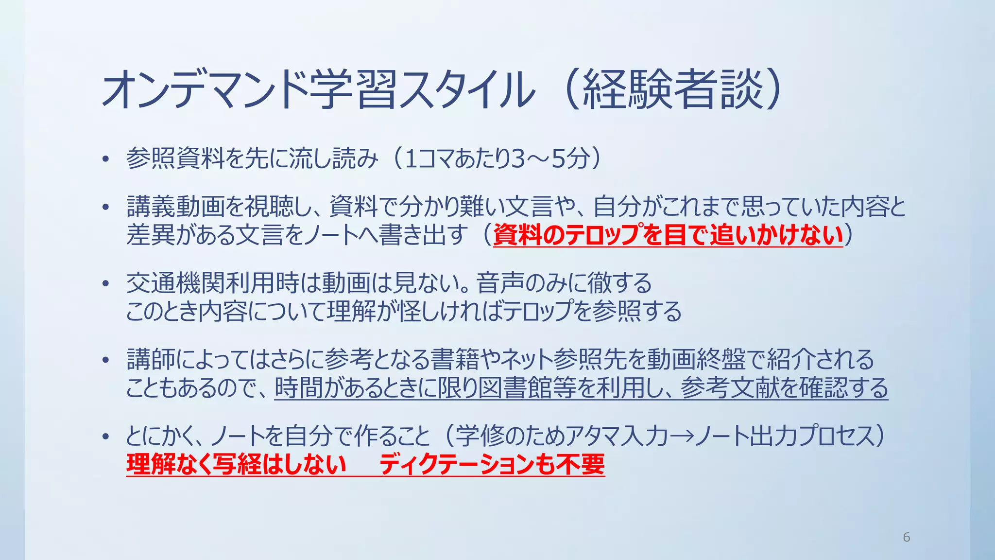 オンデマンド学習スタイル（経験者談）
• 参照資料を先に流し読み（1コマあたり3～5分）
• 講義動画を視聴し、資料で分かり難い文言や、自分がこれまで思っていた内容と
差異がある文言をノートへ書き出す（資料のテロップを目で追いかけない）
• 交通機関利用時は動画は見ない。音声のみに徹する
このとき内容について理解が怪しければテロップを参照する
• 講師によってはさらに参考となる書籍やネット参照先を動画終盤で紹介される
こともあるので、時間があるときに限り図書館等を利用し、参考文献を確認する
• とにかく、ノートを自分で作ること（学修のためアタマ入力→ノート出力プロセス）
理解なく写経はしない ディクテーションも不要
6
 