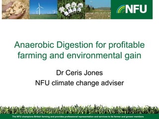 Anaerobic Digestion for profitable
  farming and environmental gain
                          Dr Ceris Jones
                    NFU climate change adviser



The NFU champions British farming and provides professional representation and services to its farmer and grower members
 