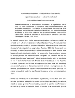 11




                  inconsistencia disciplinaria ↔ institucionalización académica

                        dependencia estructural ↔ autonomía intelectual

                            crisis universitaria ↔ continuidad utópica

         En términos formales, la „inconsistencia disciplinaria‟, la „dependencia estruc-
         tural‟ y la „crisis universitaria‟ se consideran como condiciones objetivas, ex-
         ternamente impuestas a los procesos de estructuración del campo de la in-
         vestigación académica de la comunicación en México; y la „institucionalización
         académica‟, la „autonomía intelectual‟ y la „continuidad utópica‟ como factores
         constitutivos internos de las prácticas estructuradoras del campo ante tales
         condiciones (Fuentes, 1998: 49-50).

La agencia estructuradora de los sujetos (investigadores de la comunicación) se
concibió (socioculturalmente) como clave hipotética de un “proyecto institucionaliza-
dor relativamente compartido” articulado mediante la “internalización” de esas condi-
ciones y la “externalización” de sus prácticas (Fuentes, 1998: 50). Conservando ese
constructo, la segunda disyuntiva postulada a mediados de los años noventa, entre
la extensión de la imaginación utópica y la recuperación del pragmatismo, requiere
de nuevos procesos de contextualización para poder ser sostenida más de una
década después, pues “linealmente”, habría tantas evidencias sobre la prevalencia
de uno de los “polos” como sobre la del otro. Quizá no se trate ya de una disyuntiva
(“situación de alguien cuando tiene forzosamente que elegir entre dos soluciones,
ambas malas”), sino de un dilema (“razonamiento formado por una premisa con dos
términos contrapuestos que, supuestos alternativamente verdaderos, conducen a la
misma conclusión”), según los significados literales de ambos términos (Moliner,
1992).


Habría que considerar, en las dimensiones cognoscitiva y sociocultural, entre otros
factores, la creciente relevancia que en todo el mundo se ha concedido en la última
década al objeto genérico “comunicación”, asociado a grandes transformaciones
económicas, políticas, tecnológicas, legales y culturales, a la “globalización” y al de-
 