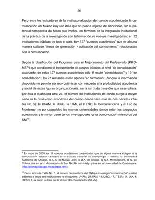 26


Pero entre los indicadores de la institucionalización del campo académico de la co-
municación en México hay uno más que no puede dejarse de mencionar, por la po-
tencial perspectiva de futuro que implica, en términos de la integración institucional
de la práctica de la investigación con la formación de nuevos investigadores: en 32
instituciones públicas de todo el país, hay 127 “cuerpos académicos” que de alguna
manera cultivan “líneas de generación y aplicación del conocimiento” relacionadas
con la comunicación.


Según la clasificación del Programa para el Mejoramiento del Profesorado (PRO-
MEP), que condiciona el otorgamiento de apoyos oficiales al nivel “de consolidación”
alcanzado, de estos 127 cuerpos académicos sólo 11 están “consolidados”9 y 19 “en
consolidación”; los 97 restantes están apenas “en formación”. Aunque la información
disponible no permite ser muy optimistas con respecto a la productividad académica
y social de estas figuras organizacionales, sería sin duda deseable que se ampliara,
por ésta o cualquiera otra vía, el número de instituciones de donde surge la mayor
parte de la producción académica del campo desde hace más de dos décadas (Ta-
bla No. 5): la UNAM, la UdeG, la UAM, el ITESO, la Iberoamericana y el Tec de
Monterrey, no por casualidad las mismas universidades donde están los posgrados
acreditados y la mayor parte de los investigadores de la comunicación miembros del
SNI10.




9
  En mayo de 2009, los 11 cuerpos académicos consolidados que de alguna manera incluyen a la
comunicación estaban ubicados en la Escuela Nacional de Antropología e Historia, la Universidad
Autónoma de Chiapas, la U.A. de Nuevo León, la U.A. de Sinaloa, la U.A. Metropolitana, la U. de
Colima, dos en la U. Michoacana de San Nicolás de Hidalgo y tres en la Universidad de Guadalajara.
(http://promep.sep.gob.mx/cuerpos.html).

10
  Como indica la Tabla No. 3, el número de miembros del SNI que investigan “comunicación” y están
adscritos a estas seis instituciones es el siguiente: UNAM, 29; UAM, 18; UdeG, 17; ITESM, 11; UIA, 4;
ITESO, 3; es decir, un total de 82 de los 145 considerados (56.5%).
 
