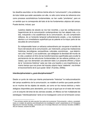 28


los desafíos asumidos: en los últimos treinta años la “comunicación” y los problemas
de toda índole que están asociados con ella, no sólo como temas de referencia sino
como procesos sociohistóricos fundamentales, se han vuelto “prioritarios”, pero en
un sentido que no corresponde del todo al de los fundamentos utópicos del campo.
Puede decirse, incluso, que


       nuestros objetos de estudio se nos han revertido, y que las configuraciones
       hegemónicas de la comunicación contemporánea nos han alejado más, a to-
       dos, incluyendo a los académicos de la comunicación, de una comprensión
       reflexiva, de un horizonte temporal suficientemente amplio, y nos mantienen
       atentos a un inmediatismo superficial que es patente en la mayor parte de las
       escuelas de comunicación.

       Es indispensable hacer un esfuerzo extraordinario por recuperar el sentido de
       futuro del estudio de la comunicación, por historizarlo, porque las mediaciones
       históricas, tecnológicas, sociopolíticas, culturales, económicas… que determi-
       nan a los “medios” y sus audiencias, que adelgazan la densidad del mundo de
       la vida y aceleran el ritmo de las transformaciones superficiales para ocultar la
       permanencia de las estructuras fundamentales (en las esferas públicas y pri-
       vadas), que nos demandan una atención total a un presente efímero y hacen
       de la “conciencia histórica” cada vez más una hazaña o una impertinencia, al
       mismo tiempo que nos privan del impulso utópico hacia “adelante”, nos limitan
       el reconocimiento de lo que queda “atrás” (Fuentes, 2008a).


Interdisciplinariedad o ¿post-disciplinariedad?12


Desde un punto de vista que intenta precisamente “historizar” la institucionalización
del campo académico de la comunicación, es notable el cambio que puede percibir-
se en muchos de los objetos de estudio, así como en los marcos teóricos y meto-
dológicos disponibles para abordarlos, por lo que al igual que en el resto del mundo
y en el conjunto del área de las ciencias sociales, en México se han multiplicado las
estrategias “interdisciplinarias” tanto en la investigación como en la formación conse-


12
  Una primera versión de esta sección fue parte de la ponencia “Comunicación, cultura y sociedad:
hacia un modelo de práctica post-disciplinaria de investigación social” presentada en el II Congreso
Nacional de Ciencias Sociales, convocado por el Consejo Mexicano de Ciencias Sociales (COMEC-
SO) en Oaxaca, octubre de 2009.
 