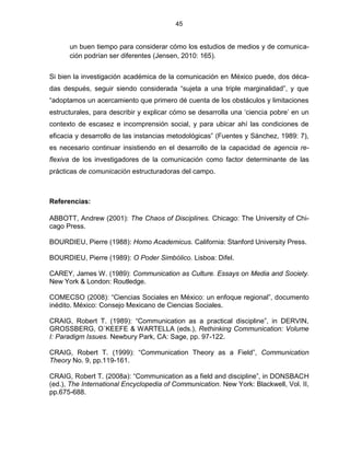 45


      un buen tiempo para considerar cómo los estudios de medios y de comunica-
      ción podrían ser diferentes (Jensen, 2010: 165).


Si bien la investigación académica de la comunicación en México puede, dos déca-
das después, seguir siendo considerada “sujeta a una triple marginalidad”, y que
“adoptamos un acercamiento que primero dé cuenta de los obstáculos y limitaciones
estructurales, para describir y explicar cómo se desarrolla una „ciencia pobre‟ en un
contexto de escasez e incomprensión social, y para ubicar ahí las condiciones de
eficacia y desarrollo de las instancias metodológicas” (Fuentes y Sánchez, 1989: 7),
es necesario continuar insistiendo en el desarrollo de la capacidad de agencia re-
flexiva de los investigadores de la comunicación como factor determinante de las
prácticas de comunicación estructuradoras del campo.



Referencias:

ABBOTT, Andrew (2001): The Chaos of Disciplines. Chicago: The University of Chi-
cago Press.

BOURDIEU, Pierre (1988): Homo Academicus. California: Stanford University Press.

BOURDIEU, Pierre (1989): O Poder Simbólico. Lisboa: Difel.

CAREY, James W. (1989): Communication as Culture. Essays on Media and Society.
New York & London: Routledge.

COMECSO (2008): “Ciencias Sociales en México: un enfoque regional”, documento
inédito. México: Consejo Mexicano de Ciencias Sociales.

CRAIG, Robert T. (1989): “Communication as a practical discipline”, in DERVIN,
GROSSBERG, O´KEEFE & WARTELLA (eds.), Rethinking Communication: Volume
I: Paradigm Issues. Newbury Park, CA: Sage, pp. 97-122.

CRAIG, Robert T. (1999): “Communication Theory as a Field”, Communication
Theory No. 9, pp.119-161.

CRAIG, Robert T. (2008a): “Communication as a field and discipline”, in DONSBACH
(ed.), The International Encyclopedia of Communication. New York: Blackwell, Vol. II,
pp.675-688.
 