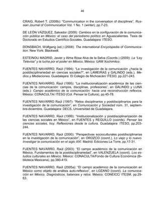 46


CRAIG, Robert T. (2008b): “Communication in the conversation of disciplines”, Rus-
sian Journal of Communication Vol. 1 No. 1 (winter), pp.7-23.

DE LEÓN VÁZQUEZ, Salvador (2009): Cambios en la configuración de la comunica-
ción pública en México: el caso del periodismo político en Aguascalientes. Tesis de
Doctorado en Estudios Científico-Sociales. Guadalajara: ITESO.

DONSBACH, Wolfgang (ed.) (2008): The International Encyclopedia of Communica-
tion. New York: Blackwell.

ESTEINOU MADRID, Javier y Alma Rosa Alva de la Selva (Coords.) (2009): La “Ley
Televisa” y la lucha por el poder en México. México: UAM Xochimilco.

FUENTES NAVARRO, Raúl (1994): “La investigación de la comunicación ¿hacia la
postdisciplinariedad en ciencias sociales?”, en LAMEIRAS y GALINDO (eds.), Me-
dios y Mediaciones. Guadalajara: El Colegio de Michoacán/ ITESO, pp.221-243.

FUENTES NAVARRO, Raúl (1995): “La institucionalización académica de las cien-
cias de la comunicación: campos, disciplinas, profesiones”, en GALINDO y LUNA
(eds.): Campo académico de la comunicación: hacia una reconstrucción reflexiva.
México: CONACULTA/ ITESO (Col. Pensar la Cultura), pp.45-78.

FUENTES NAVARRO Raúl (1997): “Retos disciplinarios y postdisciplinarios para la
investigación de la comunicación”, en Comunicación y Sociedad núm. 31, septiem-
bre-diciembre. Guadalajara: DECS, Universidad de Guadalajara.

FUENTES NAVARRO, Raúl (1999): “Institucionalización y postdisciplinarización de
las ciencias sociales en México”, en FUENTES y REGUILLO (coords). Pensar las
ciencias sociales, hoy. Reflexiones desde la cultura. Guadalajara: ITESO, pp.203-
244.

FUENTES NAVARRO, Raúl (2000): “Perspectivas socioculturales postdisciplinarias
en la investigación de la comunicación”, en OROZCO (coord.), Lo viejo y lo nuevo.
Investigar la comunicación en el siglo XXI. Madrid: Ediciones La Torre, pp.17-31.

FUENTES NAVARRO, Raúl (2003): “El campo académico de la comunicación en
México. Fundamentos de la postdisciplinariedad”, en VALENZUELA (coord). Los es-
tudios culturales en México. México: CONACULTA/Fondo de Cultura Económica (Bi-
blioteca Mexicana), pp.380-419.

FUENTES NAVARRO, Raúl (2005a): “El campo académico de la comunicación en
México como objeto de análisis auto-reflexivo”, en LOZANO (coord). La comunica-
ción en México. Diagnósticos, balances y retos. México: CONEICC/ ITESM, pp.29-
63.
 