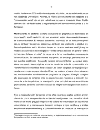 6


nución, hasta en un 50% en términos de poder adquisitivo, de los salarios del perso-
nal académico universitario. Además, la retórica gubernamental con respecto a la
“comunicación social” dio un giro radical una vez que el presidente López Portillo
cerró en 1981 el debate sobre la reglamentación del derecho constitucional a la in-
formación.


Mientras tanto, no obstante, la oferta institucional de programas de licenciatura en
comunicación siguió creciendo, sin que se crearan tantas plazas académicas como
en la década anterior. El mercado académico, sobre todo en las instituciones públi-
cas, se contrajo y las carreras académicas perdieron casi totalmente el atractivo pro-
fesional que habían tenido. Al mismo tiempo, las certezas teóricas e ideológicas y los
modelos discursivos de la investigación ─en las ciencias sociales en general─ entra-
ron también, de lleno, en crisis3. La mayor parte de los investigadores mexicanos de
la comunicación, de cualquier manera muy pocos, sin embargo, permanecieron en
sus puestos académicos ─buscando ingresos complementarios─ y, aunque sostu-
vieron sus convicciones utópicas sobre las relaciones entre la comunicación y la
“transformación democrática de la sociedad”, se vieron obligados por la propia expe-
riencia a reconocer sus carencias científicas y se pusieron a buscar cómo subsanar-
las, muchos de ellos inscribiéndose en programas de posgrado. Emergió, por ejem-
plo, algún grado de consenso entre los académicos con respecto a la distinción fun-
damental entre las prácticas de investigación y las periodísticas u otras actividades
profesionales, así como sobre la necesidad de integrar la investigación con la ense-
ñanza.


Pero la reestructuración del campo en los años noventa se explica también, primor-
dialmente, por la incorporación de un tipo de investigadores que, formados inicial-
mente en el mismo proyecto utópico de la carrera de comunicación en las mismas
universidades en la misma época, buscaron reintegrar el rigor científico y el anclaje
empírico con el sentido crítico y el compromiso social en proyectos de investigación

3
 Ver la sección sobre la “caída del muro de Berlín y la hegemonía neoliberal” en la contribución de
Enrique Sánchez Ruiz en este mismo volumen.
 