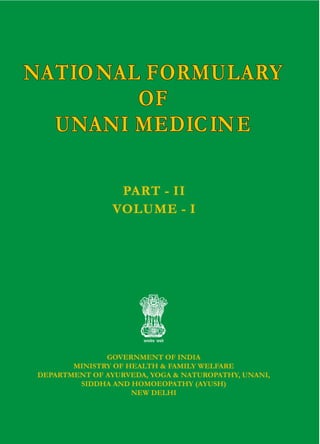 NATIONAL FORMULARY
OF
UNANI MEDICINE
NATIONAL FORMULARY
OF
UNANI MEDICINE
GOVERNMENT OF INDIA
MINISTRY OF HEALTH & FAMILY WELFARE
DEPARTMENT OF AYURVEDA, YOGA & NATUROPATHY, UNANI,
SIDDHA AND HOMOEOPATHY (AYUSH)
NEW DELHI
NATIONAL FORMULARY
OF
UNANI MEDICINE
NATIONAL FORMULARY
OF
UNANI MEDICINE
PART - II
VOLUME - I
PART - II
VOLUME - I
NATIONAL
FORMULARY
OF
UNANI
MEDICINE
NATIONAL
FORMULARY
OF
UNANI
MEDICINE
PART
-
II
VOLUME
-
I
PART
-
II
VOLUME
-
I
 