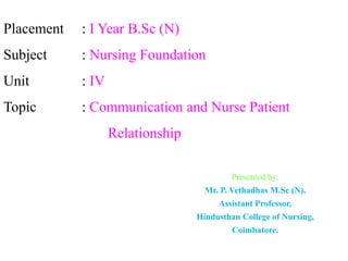 Placement : I Year B.Sc (N)
Subject : Nursing Foundation
Unit : IV
Topic : Communication and Nurse Patient
Relationship
Presented by:
Mr. P. Vethadhas M.Sc (N),
Assistant Professor,
Hindusthan College of Nursing,
Coimbatore.
 