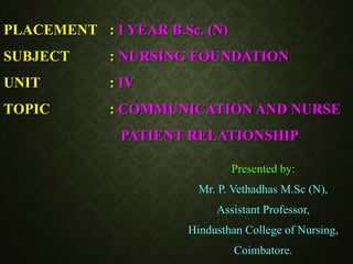 PLACEMENT : I YEAR B.Sc. (N)
SUBJECT : NURSING FOUNDATION
UNIT : IV
TOPIC : COMMUNICATION AND NURSE
PATIENT RELATIONSHIP
Presented by:
Mr. P. Vethadhas M.Sc (N),
Assistant Professor,
Hindusthan College of Nursing,
Coimbatore.
 