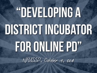 “DEVELOPING A 
DISTRICT INCUBATOR 
FOR ONLINE PD” 
NFUSSD, October 13, 2014 
 