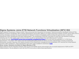 Sigma Systems Joins ETSI Network Functions Virtualization (NFV) ISG
Sigma Systems, the pioneer of Idea to Install, Friday announced that it has joined the European Telecommunications Standards Institute (ETSI)
Network Functions Virtualization (NFV) Industry Specifications Group (ISG). Made up of a large community of experts, the NFV group within ETSI is
working intensely to develop the required standards for Network Functions Virtualization while providing the space for them to share their
experiences of NFV development and early implementation. The membership of ISG NFV has grown to more than 230 individual companies
including over 37 of the world's major service providers as well as representatives from both telecoms and IT vendors.
In January this year, the ETSI NFV group has successfully completed the Phase 1 of its work with the publication of 11 ETSI Group
Specifications. The phase 1 NFV specs cover the fundamental building blocks for service provider implementation including architectural
frameworks, compute, hypervisor and network domains of the infrastructure, management and orchestration, NFV security and Virtual Network
Function (VNF) architecture. These specifications have been made available for download at ETSI.
Drew Jordan, Solutions Architect & Sigma Member, ETSI
Sigma believes that the integration between OSS and the ETSI MANO will be instrumental to the successful deployment of SDN and NFV
implementations. We are pleased to work with the ETSI community to define these specifications.
 
