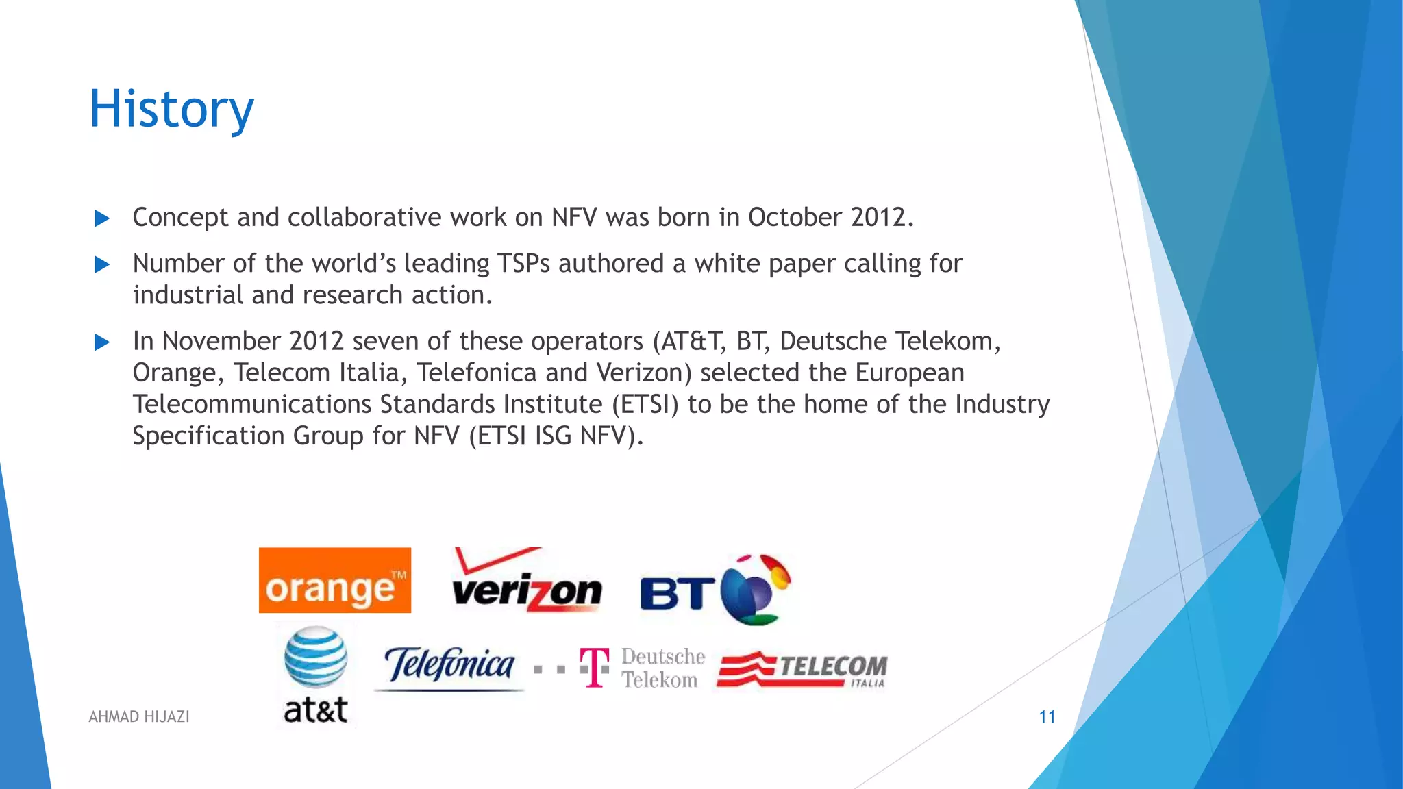 History
 Concept and collaborative work on NFV was born in October 2012.
 Number of the world’s leading TSPs authored a white paper calling for
industrial and research action.
 In November 2012 seven of these operators (AT&T, BT, Deutsche Telekom,
Orange, Telecom Italia, Telefonica and Verizon) selected the European
Telecommunications Standards Institute (ETSI) to be the home of the Industry
Specification Group for NFV (ETSI ISG NFV).
11AHMAD HIJAZI
 