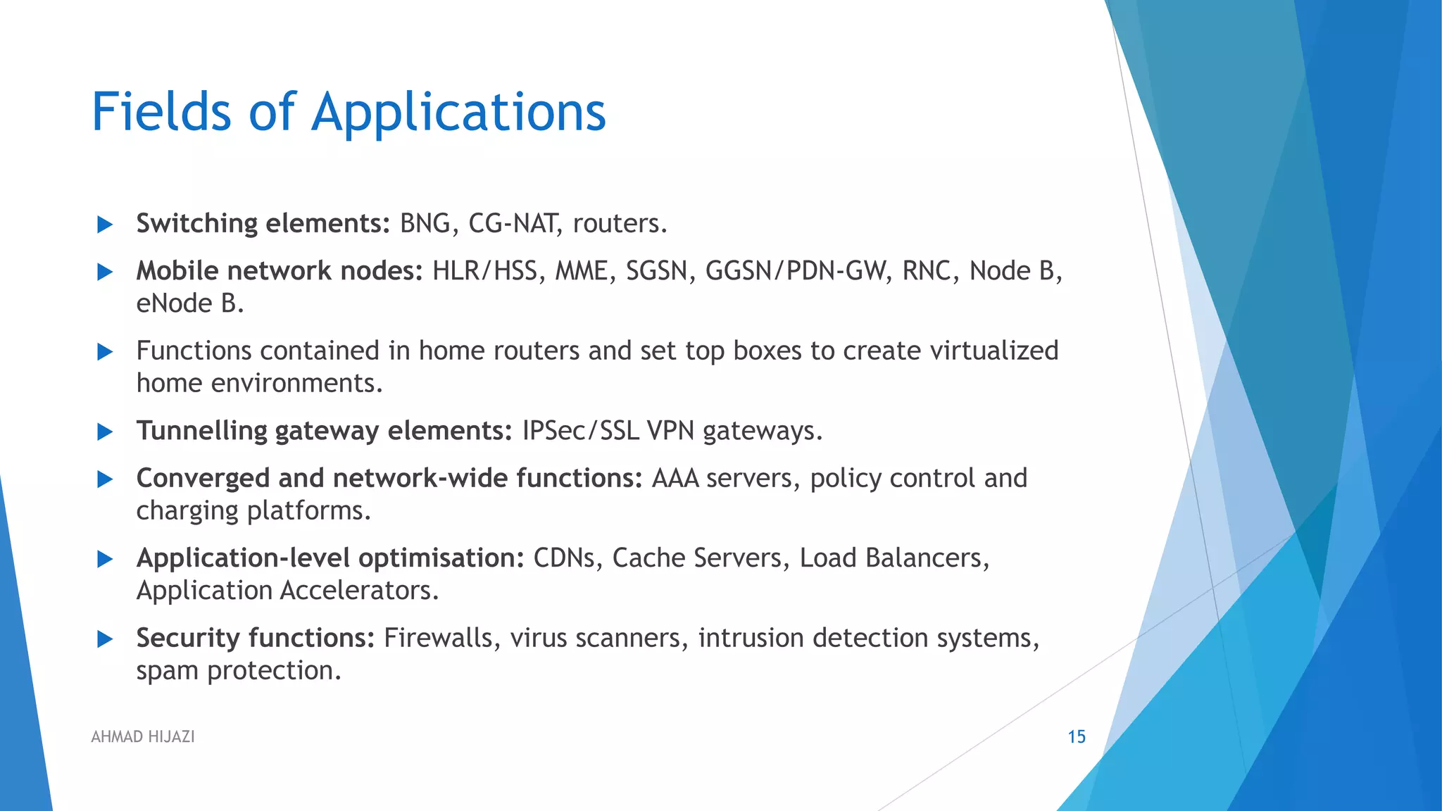 Fields of Applications
 Switching elements: BNG, CG-NAT, routers.
 Mobile network nodes: HLR/HSS, MME, SGSN, GGSN/PDN-GW, RNC, Node B,
eNode B.
 Functions contained in home routers and set top boxes to create virtualized
home environments.
 Tunnelling gateway elements: IPSec/SSL VPN gateways.
 Converged and network-wide functions: AAA servers, policy control and
charging platforms.
 Application-level optimisation: CDNs, Cache Servers, Load Balancers,
Application Accelerators.
 Security functions: Firewalls, virus scanners, intrusion detection systems,
spam protection.
15AHMAD HIJAZI
 